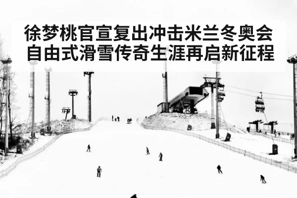 徐梦桃官宣复出冲击米兰冬奥会自由式滑雪传奇生涯再启新征程